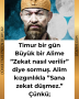 Timur bir gün Büyük bir Alime ”Zekat nasıl verilir” diye sormuş. Alim kızgınlıkla ”Sana zekat düşmez.” Çünkü;