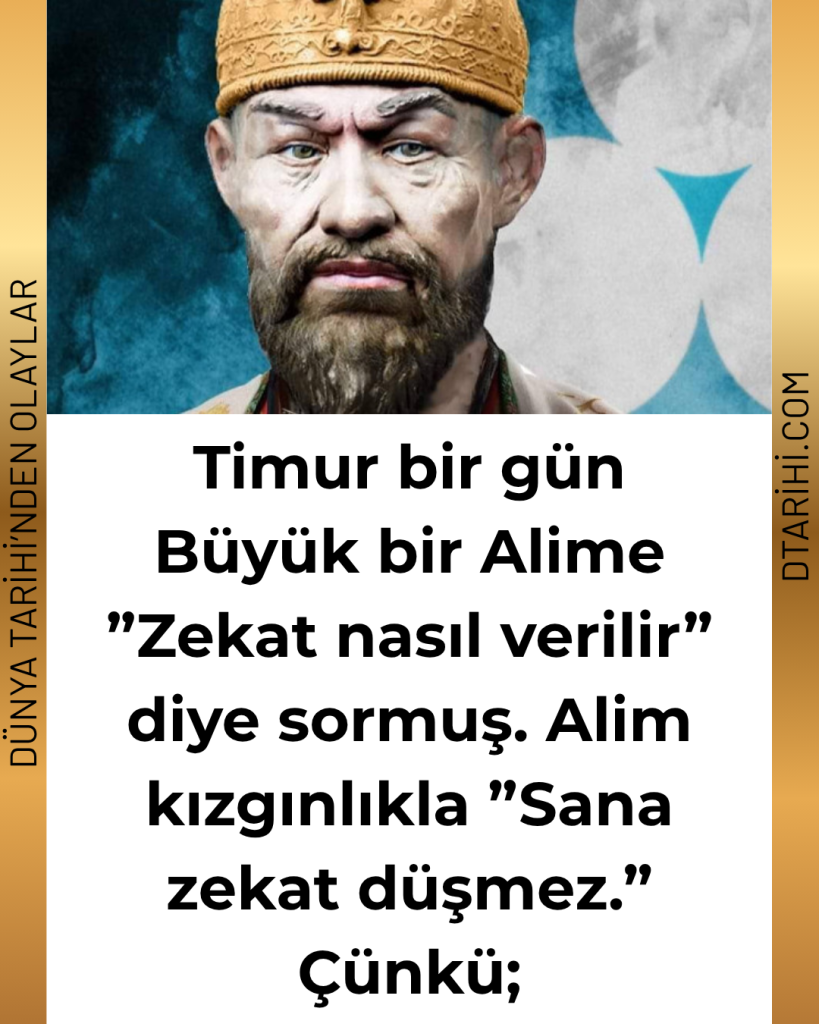 Timur bir gün Büyük bir Alime ”Zekat nasıl verilir” diye sormuş. Alim kızgınlıkla ”Sana zekat düşmez.” Çünkü;