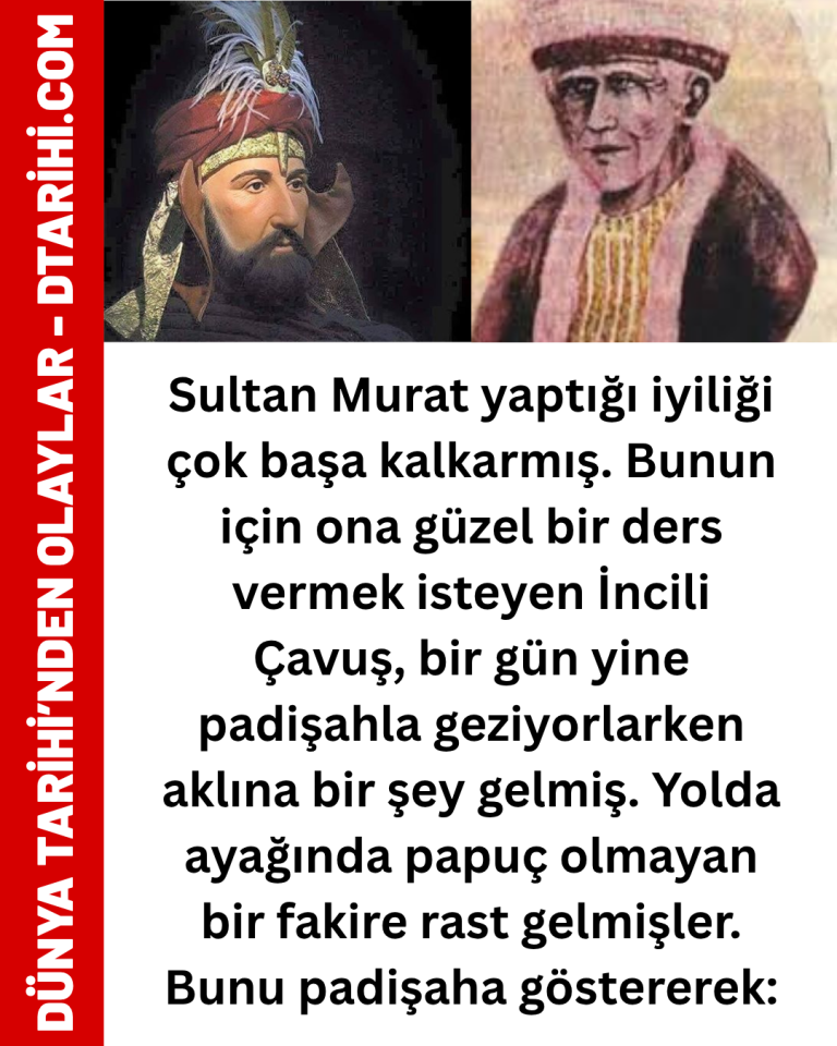 Sultan Murat yaptığı iyiliği çok başa kalkarmış. Bunun için ona güzel bir ders vermek isteyen İncili Çavuş, bir gün yine padişahla geziyorlarken aklına bir şey gelmiş. Yolda ayağında papuç olmayan bir fakire rast gelmişler. Bunu padişaha göstererek: