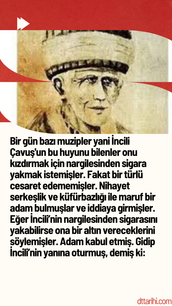 Bir gün bazı muzipler yani İncili Çavuş’un bu huyunu bilenler onu kızdırmak için nargilesinden sigara yakmak istemişler. Fakat bir türlü cesaret edememişler. Nihayet serkeşlik ve küfürbazlığı ile maruf bir adam bulmuşlar ve iddiaya girmişler. Eğer İncili’nin nargilesinden sigarasını yakabilirse ona bir altın vereceklerini söylemişler. Adam kabul etmiş. Gidip İncili’nin yanına oturmuş, demiş ki: