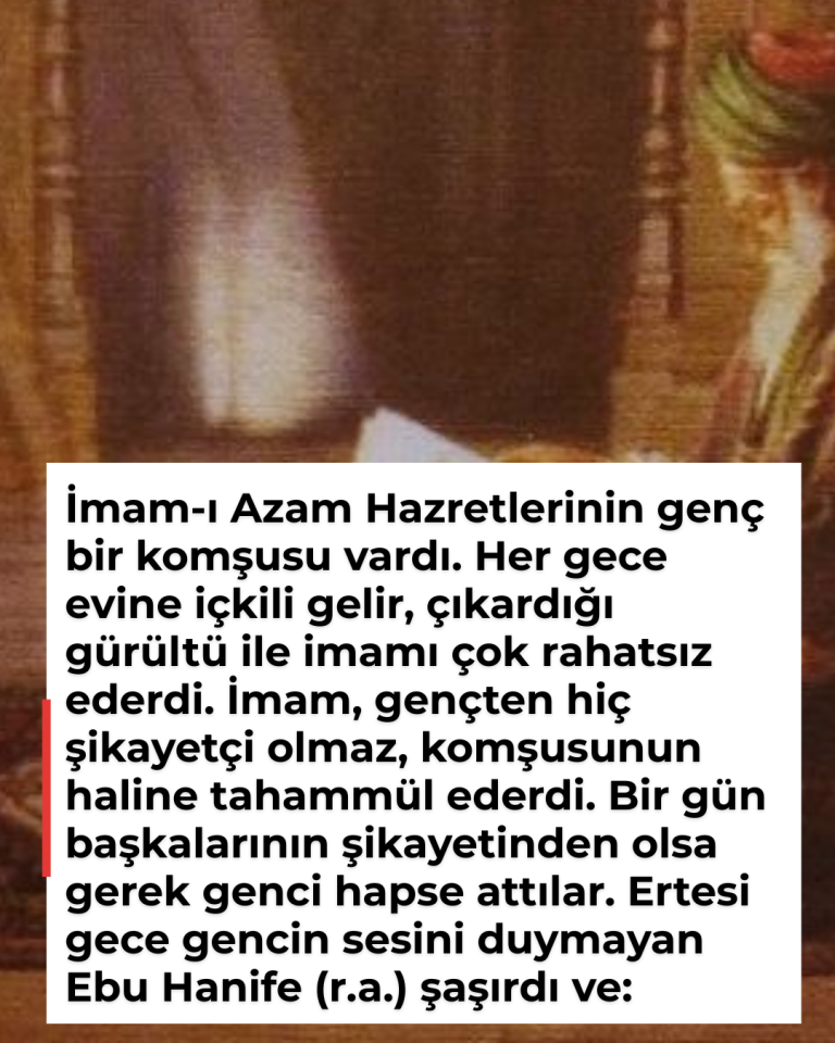İmam-ı Azam Hazretlerinin genç bir komşusu vardı. Her gece evine içkili gelir, çıkardığı gürültü ile imamı çok rahatsız ederdi. İmam, gençten hiç şikayetçi olmaz, komşusunun haline tahammül ederdi. Bir gün başkalarının şikayetinden olsa gerek genci hapse attılar. Ertesi gece gencin sesini duymayan Ebu Hanife (r.a.) şaşırdı ve: