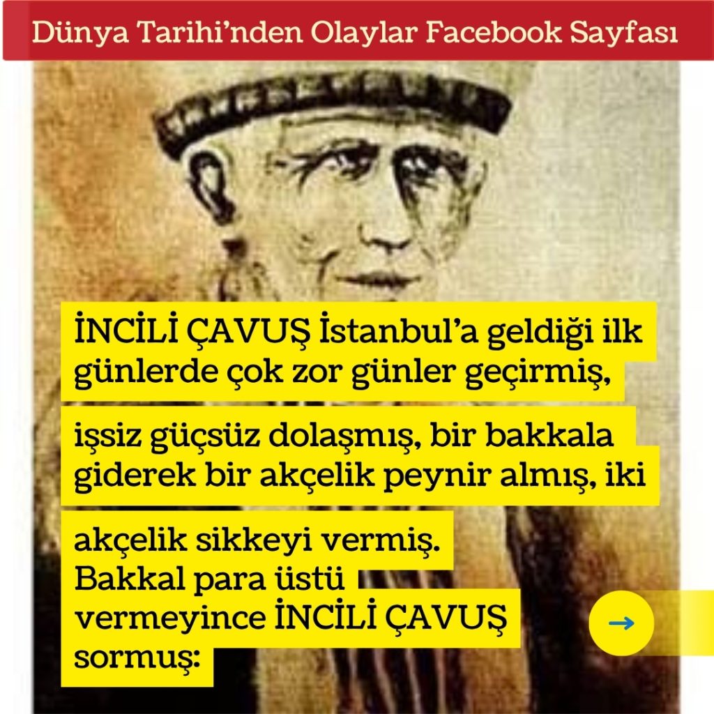 İNCİLİ ÇAVUŞ İstanbul’a geldiği ilk günlerde çok zor günler geçirmiş, işsiz güçsüz dolaşmış, bir bakkala giderek bir akçelik peynir almış, iki akçelik sikkeyi vermiş. Bakkal para üstü vermeyince İNCİLİ ÇAVUŞ sormuş: