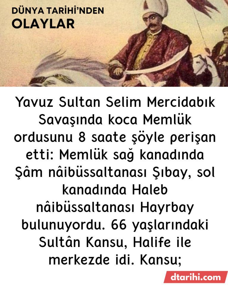 Yavuz Sultan Selim Mercidabık Savaşında koca Memlük ordusunu 8 saate şöyle perişan etti: Memlük sağ kanadında Şâm nâibüssaltanası Şıbay, sol kanadında Haleb nâibüssaltanası Hayrbay bulunuyordu. 66 yaşlarındaki Sultân Kansu, Halife ile merkezde idi. Kansu;